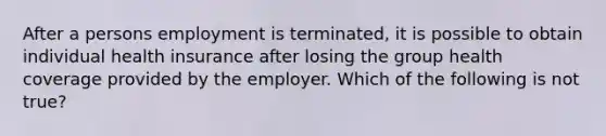 After a persons employment is terminated, it is possible to obtain individual health insurance after losing the group health coverage provided by the employer. Which of the following is not true?