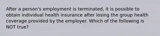 After a person's employment is terminated, it is possible to obtain individual health insurance after losing the group health coverage provided by the employer. Which of the following is NOT true?