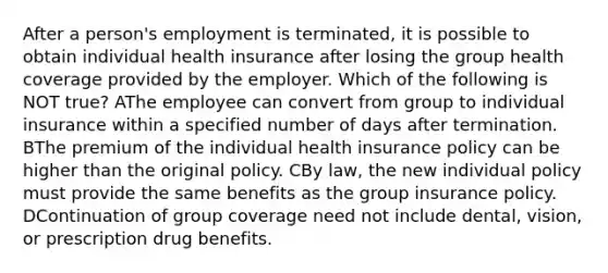 After a person's employment is terminated, it is possible to obtain individual health insurance after losing the group health coverage provided by the employer. Which of the following is NOT true? AThe employee can convert from group to individual insurance within a specified number of days after termination. BThe premium of the individual health insurance policy can be higher than the original policy. CBy law, the new individual policy must provide the same benefits as the group insurance policy. DContinuation of group coverage need not include dental, vision, or prescription drug benefits.