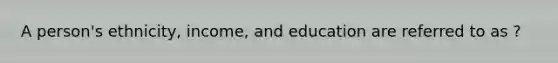 A person's ethnicity, income, and education are referred to as ?