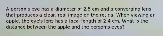 A person's eye has a diameter of 2.5 cm and a converging lens that produces a clear, real image on the retina. When viewing an apple, the eye's lens has a focal length of 2.4 cm. What is the distance between the apple and the person's eyes?