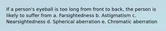 If a person's eyeball is too long from front to back, the person is likely to suffer from a. Farsightedness b. Astigmatism c. Nearsightedness d. Spherical aberration e. Chromatic aberration