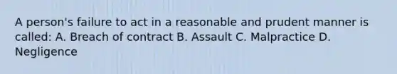 A person's failure to act in a reasonable and prudent manner is called: A. Breach of contract B. Assault C. Malpractice D. Negligence