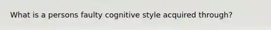 What is a persons faulty cognitive style acquired through?