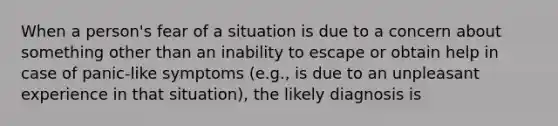 When a person's fear of a situation is due to a concern about something other than an inability to escape or obtain help in case of panic-like symptoms (e.g., is due to an unpleasant experience in that situation), the likely diagnosis is