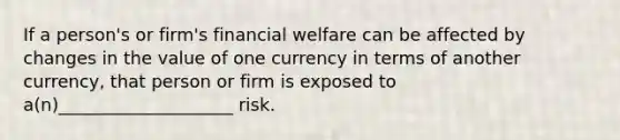 If a person's or firm's financial welfare can be affected by changes in the value of one currency in terms of another currency, that person or firm is exposed to a(n)____________________ risk.