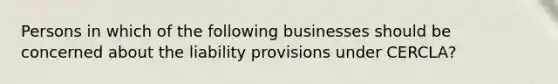 Persons in which of the following businesses should be concerned about the liability provisions under CERCLA?