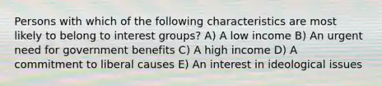 Persons with which of the following characteristics are most likely to belong to interest groups? A) A low income B) An urgent need for government benefits C) A high income D) A commitment to liberal causes E) An interest in ideological issues