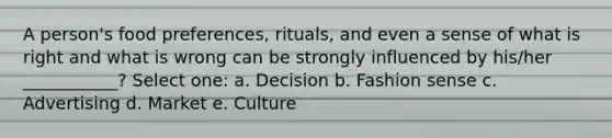 A person's food preferences, rituals, and even a sense of what is right and what is wrong can be strongly influenced by his/her ___________? Select one: a. Decision b. Fashion sense c. Advertising d. Market e. Culture