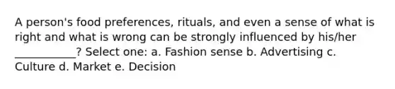 A person's food preferences, rituals, and even a sense of what is right and what is wrong can be strongly influenced by his/her ___________? Select one: a. Fashion sense b. Advertising c. Culture d. Market e. Decision