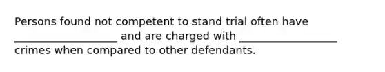 Persons found not competent to stand trial often have ___________________ and are charged with __________________ crimes when compared to other defendants.