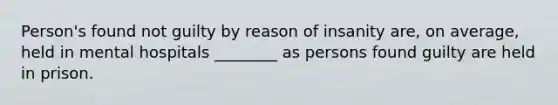 Person's found not guilty by reason of insanity are, on average, held in mental hospitals ________ as persons found guilty are held in prison.