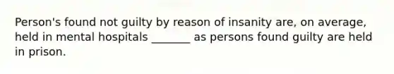 Person's found not guilty by reason of insanity are, on average, held in mental hospitals _______ as persons found guilty are held in prison.