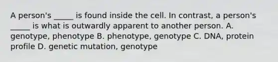 A person's _____ is found inside the cell. In contrast, a person's _____ is what is outwardly apparent to another person. A. genotype, phenotype B. phenotype, genotype C. DNA, protein profile D. genetic mutation, genotype