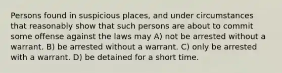 Persons found in suspicious places, and under circumstances that reasonably show that such persons are about to commit some offense against the laws may A) not be arrested without a warrant. B) be arrested without a warrant. C) only be arrested with a warrant. D) be detained for a short time.