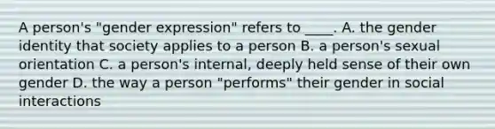 A person's "gender expression" refers to ____. A. the gender identity that society applies to a person B. a person's sexual orientation C. a person's internal, deeply held sense of their own gender D. the way a person "performs" their gender in social interactions