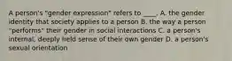 A person's "gender expression" refers to ____. A. the gender identity that society applies to a person B. the way a person "performs" their gender in social interactions C. a person's internal, deeply held sense of their own gender D. a person's sexual orientation