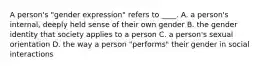 A person's "gender expression" refers to ____. A. a person's internal, deeply held sense of their own gender B. the gender identity that society applies to a person C. a person's sexual orientation D. the way a person "performs" their gender in social interactions