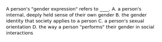 A person's "gender expression" refers to ____. A. a person's internal, deeply held sense of their own gender B. the gender identity that society applies to a person C. a person's sexual orientation D. the way a person "performs" their gender in social interactions