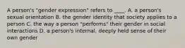 A person's "gender expression" refers to ____. A. a person's sexual orientation B. the gender identity that society applies to a person C. the way a person "performs" their gender in social interactions D. a person's internal, deeply held sense of their own gender