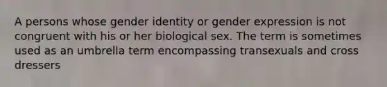 A persons whose gender identity or gender expression is not congruent with his or her biological sex. The term is sometimes used as an umbrella term encompassing transexuals and cross dressers