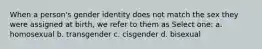 When a person's gender identity does not match the sex they were assigned at birth, we refer to them as Select one: a. homosexual b. transgender c. cisgender d. bisexual