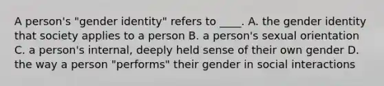 A person's "gender identity" refers to ____. A. the gender identity that society applies to a person B. a person's sexual orientation C. a person's internal, deeply held sense of their own gender D. the way a person "performs" their gender in social interactions