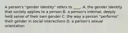 A person's "gender identity" refers to ____. A. the gender identity that society applies to a person B. a person's internal, deeply held sense of their own gender C. the way a person "performs" their gender in social interactions D. a person's sexual orientation