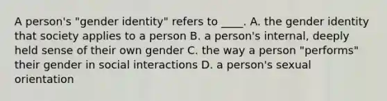 A person's "gender identity" refers to ____. A. the gender identity that society applies to a person B. a person's internal, deeply held sense of their own gender C. the way a person "performs" their gender in social interactions D. a person's sexual orientation