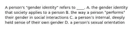 A person's "gender identity" refers to ____. A. the gender identity that society applies to a person B. the way a person "performs" their gender in social interactions C. a person's internal, deeply held sense of their own gender D. a person's sexual orientation