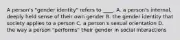 A person's "gender identity" refers to ____. A. a person's internal, deeply held sense of their own gender B. the gender identity that society applies to a person C. a person's sexual orientation D. the way a person "performs" their gender in social interactions