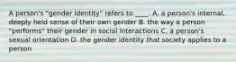 A person's "gender identity" refers to ____. A. a person's internal, deeply held sense of their own gender B. the way a person "performs" their gender in social interactions C. a person's sexual orientation D. the gender identity that society applies to a person