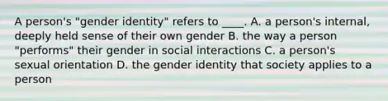 A person's "gender identity" refers to ____. A. a person's internal, deeply held sense of their own gender B. the way a person "performs" their gender in social interactions C. a person's sexual orientation D. the gender identity that society applies to a person