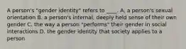 A person's "gender identity" refers to ____. A. a person's sexual orientation B. a person's internal, deeply held sense of their own gender C. the way a person "performs" their gender in social interactions D. the gender identity that society applies to a person