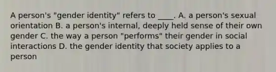 A person's "gender identity" refers to ____. A. a person's sexual orientation B. a person's internal, deeply held sense of their own gender C. the way a person "performs" their gender in social interactions D. the gender identity that society applies to a person