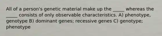 All of a person's genetic material make up the _____ whereas the _____ consists of only observable characteristics. A) phenotype, genotype B) dominant genes; recessive genes C) genotype; phenotype