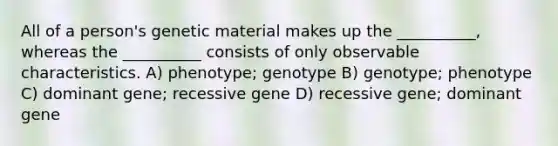 All of a person's genetic material makes up the __________, whereas the __________ consists of only observable characteristics. A) phenotype; genotype B) genotype; phenotype C) dominant gene; recessive gene D) recessive gene; dominant gene