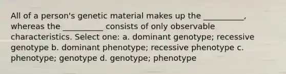 All of a person's genetic material makes up the __________, whereas the __________ consists of only observable characteristics. Select one: a. dominant genotype; recessive genotype b. dominant phenotype; recessive phenotype c. phenotype; genotype d. genotype; phenotype