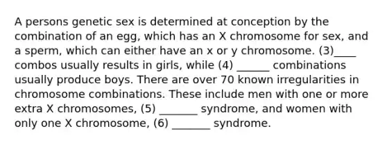 A persons genetic sex is determined at conception by the combination of an egg, which has an X chromosome for sex, and a sperm, which can either have an x or y chromosome. (3)____ combos usually results in girls, while (4) ______ combinations usually produce boys. There are over 70 known irregularities in chromosome combinations. These include men with one or more extra X chromosomes, (5) _______ syndrome, and women with only one X chromosome, (6) _______ syndrome.