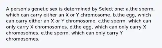 A person's genetic sex is determined by Select one: a.the sperm, which can carry either an X or Y chromosome. b.the egg, which can carry either an X or Y chromosome. c.the sperm, which can only carry X chromosomes. d.the egg, which can only carry X chromosomes. e.the sperm, which can only carry Y chromosomes.