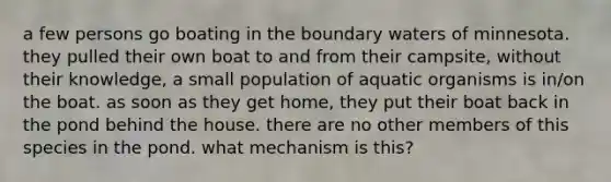 a few persons go boating in the boundary waters of minnesota. they pulled their own boat to and from their campsite, without their knowledge, a small population of aquatic organisms is in/on the boat. as soon as they get home, they put their boat back in the pond behind the house. there are no other members of this species in the pond. what mechanism is this?