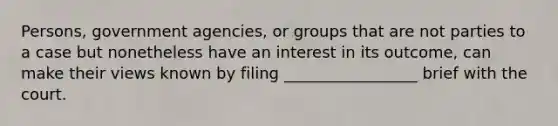 Persons, government agencies, or groups that are not parties to a case but nonetheless have an interest in its outcome, can make their views known by filing _________________ brief with the court.