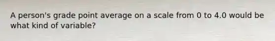 A person's grade point average on a scale from 0 to 4.0 would be what kind of variable?