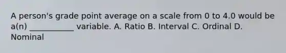 A person's grade point average on a scale from 0 to 4.0 would be a(n) ___________ variable. A. Ratio B. Interval C. Ordinal D. Nominal