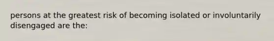 persons at the greatest risk of becoming isolated or involuntarily disengaged are the: