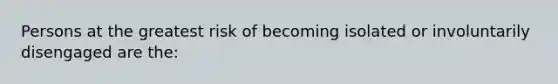 Persons at the greatest risk of becoming isolated or involuntarily disengaged are the: