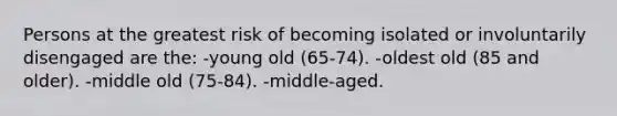 Persons at the greatest risk of becoming isolated or involuntarily disengaged are the: -young old (65-74). -oldest old (85 and older). -middle old (75-84). -middle-aged.