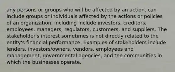 any persons or groups who will be affected by an action. can include groups or individuals affected by the actions or policies of an organization, including include investors, creditors, employees, managers, regulators, customers, and suppliers. The stakeholder's interest sometimes is not directly related to the entity's financial performance. Examples of stakeholders include lenders, investors/owners, vendors, employees and management, governmental agencies, and the communities in which the businesses operate.