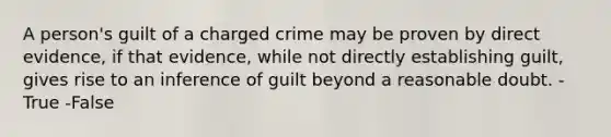 A person's guilt of a charged crime may be proven by direct evidence, if that evidence, while not directly establishing guilt, gives rise to an inference of guilt beyond a reasonable doubt. -True -False