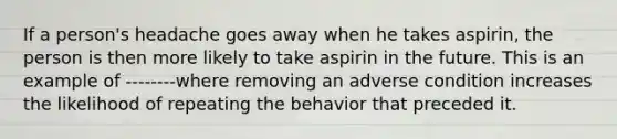 If a person's headache goes away when he takes aspirin, the person is then more likely to take aspirin in the future. This is an example of --------where removing an adverse condition increases the likelihood of repeating the behavior that preceded it.